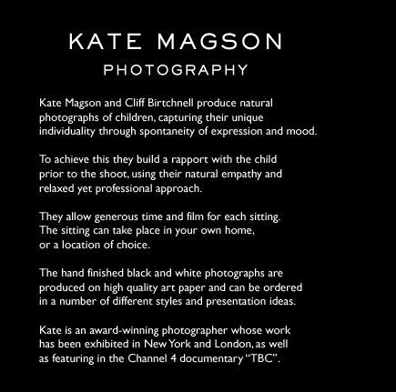 Kate Magson Photography  Kate Magson and Cliff Birtchnell produce natural photographs of children, capturing their unique individuality through spontaneity of expression and mood.  To achieve this they build a rapport with the child prior to the shoot, using their natural empathy and relaxed yet professional approach.  They allow generous time and film for each sitting.  The sitting can take place in your own home, or a location of choice.  The hand finished black and white photographs are produced on high quality art paper and can be ordered in a number of different styles and presentation ideas.  Kate is an award-winning photographer whose work has been exhibited in New York and London, as well as featuring in the Channel 4 documentary “TBC”.  